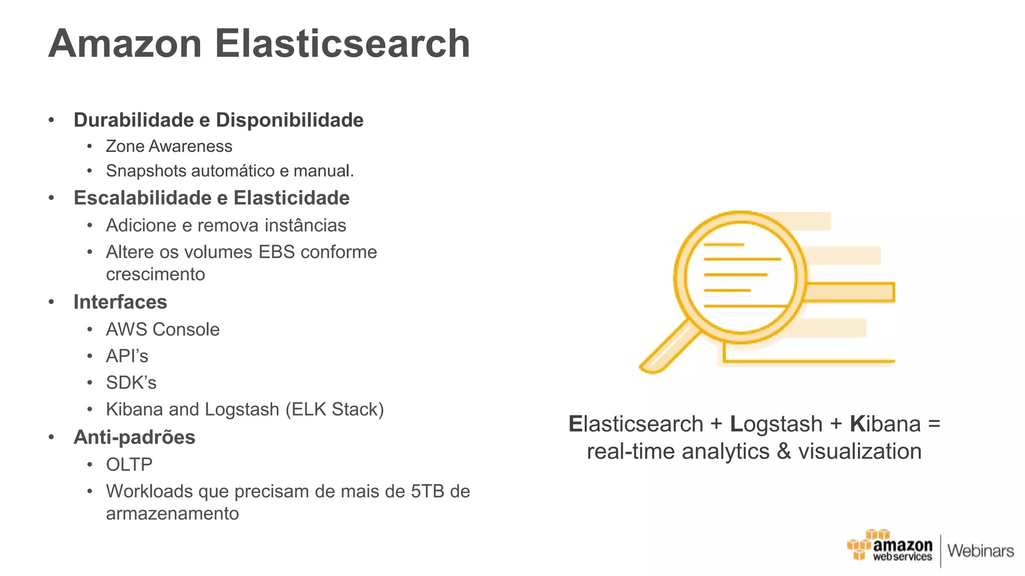 Amazon Elasticsearch
• Durabilidade e Disponibilidade
• Zone Awareness
• Snapshots automático e manual.
• Escalabilidade e Elasticidade
• Adicione e remova instâncias
• Altere os volumes EBS conforme
crescimento
• Interfaces
• AWS Console
• API’s
• SDK’s
• Kibana and Logstash (ELK Stack)
• Anti-padrões
• OLTP
• Workloads que precisam de mais de 5TB de
armazenamento
Elasticsearch + Logstash + Kibana =
real-time analytics & visualization
 
