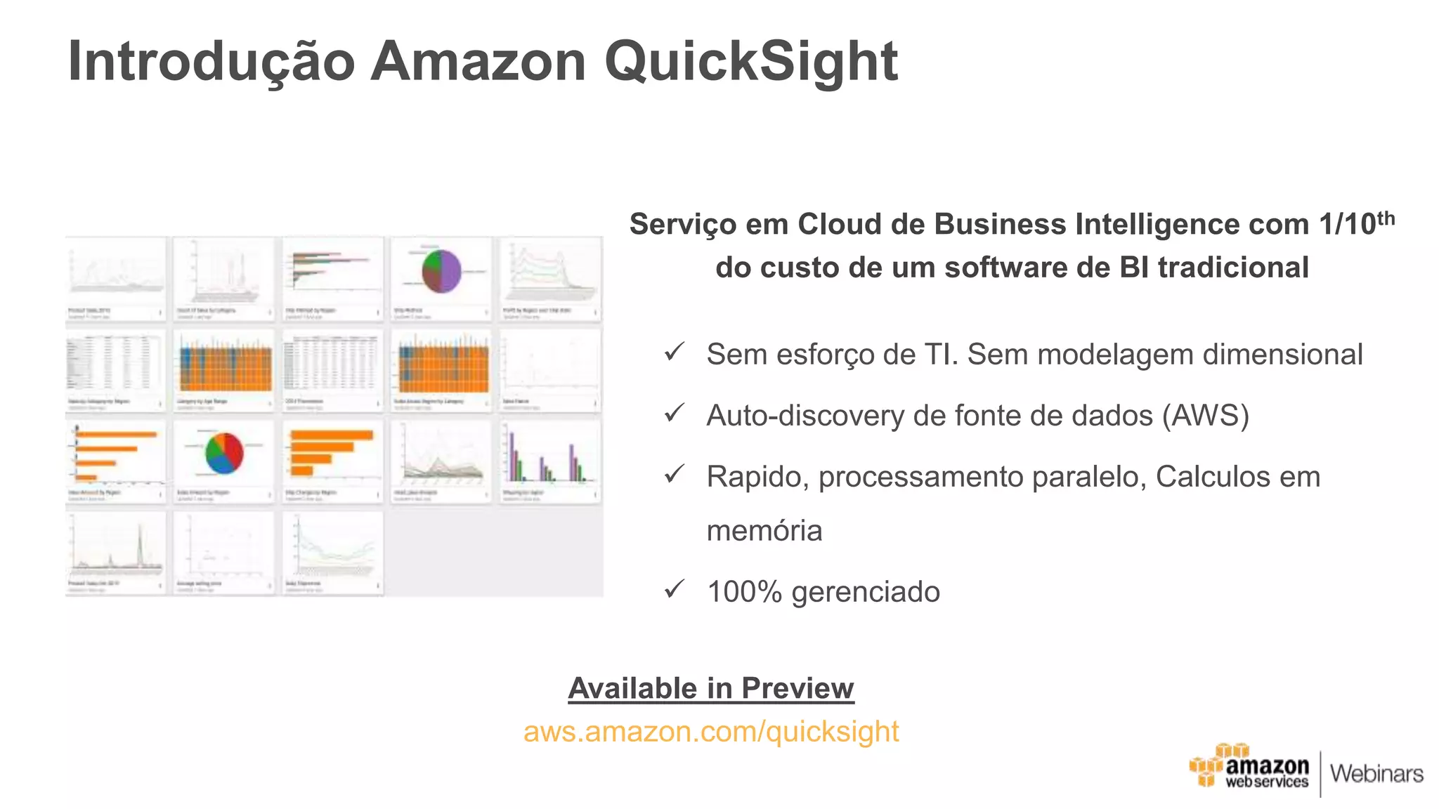 Introdução Amazon QuickSight
Serviço em Cloud de Business Intelligence com 1/10th
do custo de um software de BI tradicional
 Sem esforço de TI. Sem modelagem dimensional
 Auto-discovery de fonte de dados (AWS)
 Rapido, processamento paralelo, Calculos em
memória
 100% gerenciado
Available in Preview
aws.amazon.com/quicksight
 
