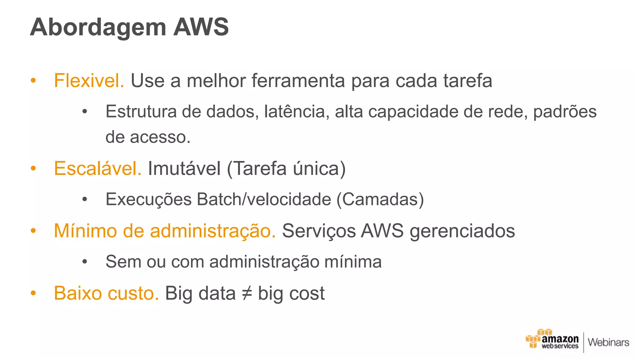 Abordagem AWS
• Flexivel. Use a melhor ferramenta para cada tarefa
• Estrutura de dados, latência, alta capacidade de rede, padrões
de acesso.
• Escalável. Imutável (Tarefa única)
• Execuções Batch/velocidade (Camadas)
• Mínimo de administração. Serviços AWS gerenciados
• Sem ou com administração mínima
• Baixo custo. Big data ≠ big cost
 
