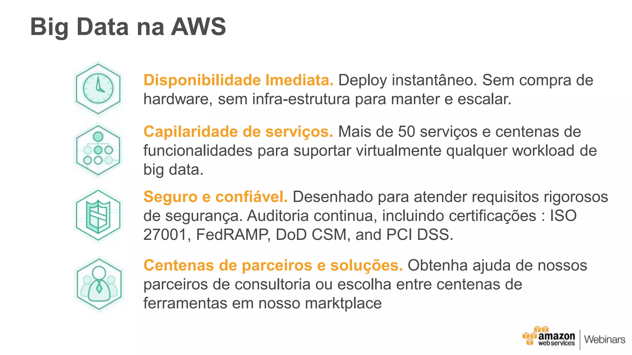 Big Data na AWS
Disponibilidade Imediata. Deploy instantâneo. Sem compra de
hardware, sem infra-estrutura para manter e escalar.
Seguro e confiável. Desenhado para atender requisitos rigorosos
de segurança. Auditoria continua, incluindo certificações : ISO
27001, FedRAMP, DoD CSM, and PCI DSS.
Capilaridade de serviços. Mais de 50 serviços e centenas de
funcionalidades para suportar virtualmente qualquer workload de
big data.
Centenas de parceiros e soluções. Obtenha ajuda de nossos
parceiros de consultoria ou escolha entre centenas de
ferramentas em nosso marktplace
 