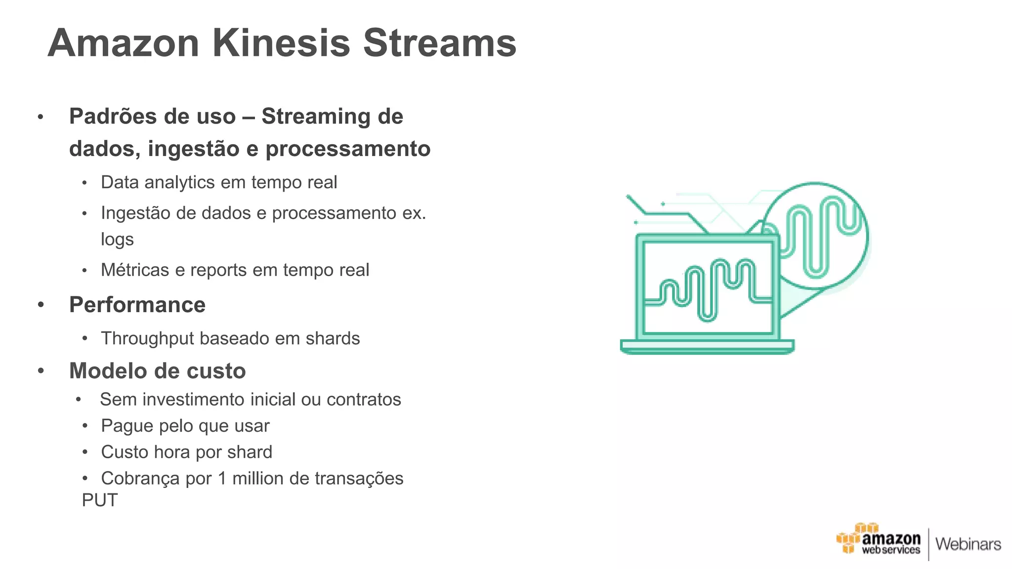 Amazon Kinesis Streams
• Padrões de uso – Streaming de
dados, ingestão e processamento
• Data analytics em tempo real
• Ingestão de dados e processamento ex.
logs
• Métricas e reports em tempo real
• Performance
• Throughput baseado em shards
• Modelo de custo
• Sem investimento inicial ou contratos
• Pague pelo que usar
• Custo hora por shard
• Cobrança por 1 million de transações
PUT
 