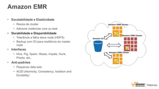 Amazon EMR
• Escalabilidade e Elasticidade
• Resize de cluster
• Adicione instâncias core ou task
• Durabilidade e Disponibilidade
• Tolerância a falha slave node (HDFS)
• Backup com S3 para resiliência do master
node
• Interfaces
• Hive, Pig, Spark, Hbase, Impala, Hunk,
Presto, etc..
• Anti-padrões
• Pequenos data sets
• ACID (Atomicity, Consistency, Isolation and
Durability)
 