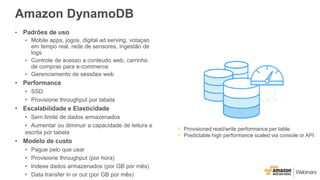 Amazon DynamoDB
• Padrões de uso
• Mobile apps, jogos, digital ad serving, votaçao
em tempo real, rede de sensores, ingestão de
logs
• Controle de acesso a conteudo web, carrinho
de compras para e-commerce
• Gerenciamento de sessões web
• Performance
• SSD
• Provisione throughput por tabela
• Escalabilidade e Elasticidade
• Sem limite de dados armazenados
• Aumentar ou diminuir a capacidade de leitura e
escrita por tabela
• Modelo de custo
• Pague pelo que usar
• Provisione throughput (por hora)
• Indexe dados armazenados (por GB por mês)
• Data transfer in or out (por GB por mês)
 Provisioned read/write performance per table.
 Predictable high performance scaled via console or API
 