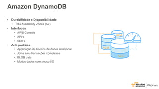 Amazon DynamoDB
• Durabilidade e Disponibilidade
• Três Availability Zones (AZ)
• Interfaces
• AWS Console
• API’s
• SDK’s
• Anti-padrões
• Applicação de bancos de dados relacional
• Joins e/ou transações complexas
• BLOB data
• Muitos dados com pouco I/O
AZ-A
AZ-B
AZ-C
 