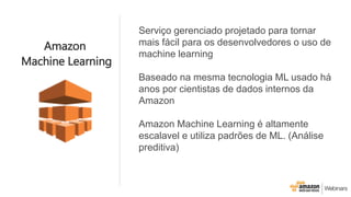 Serviço gerenciado projetado para tornar
mais fácil para os desenvolvedores o uso de
machine learning
Baseado na mesma tecnologia ML usado há
anos por cientistas de dados internos da
Amazon
Amazon Machine Learning é altamente
escalavel e utiliza padrões de ML. (Análise
preditiva)
Amazon
Machine Learning
 