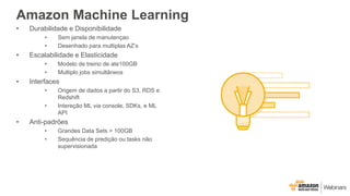 Amazon Machine Learning
• Durabilidade e Disponibilidade
• Sem janela de manutençao
• Desenhado para multiplas AZ’s
• Escalabilidade e Elasticidade
• Modelo de treino de ate100GB
• Multiplo jobs simultâneos
• Interfaces
• Origem de dados a partir do S3, RDS e
Redshift
• Intereção ML via console, SDKs, e ML
API
• Anti-padrões
• Grandes Data Sets > 100GB
• Sequência de predição ou tasks não
supervisionada
 