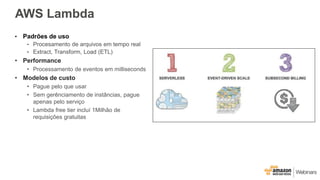 AWS Lambda
• Padrões de uso
• Procesamento de arquivos em tempo real
• Extract, Transform, Load (ETL)
• Performance
• Processamento de eventos em milliseconds
• Modelos de custo
• Pague pelo que usar
• Sem gerênciamento de instâncias, pague
apenas pelo serviço
• Lambda free tier incluí 1Milhão de
requisições gratuitas
 