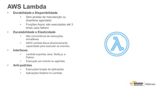 AWS Lambda
• Durabilidade e Disponibilidade
• Sem janelas de manutenção ou
downtime agendado
• Funções Async são executadas até 3
times caso falhem
• Escalabilidade e Elasticidade
• Alta concorrência de execuções
simultânea
• AWS Lambda Aloca dinamicamente
capacidade para executar os eventos.
• Interfaces
• Lambda suportas Java, Node.js, e
Python
• Execução por evento ou agendas
• Anti-padrões
• Execuções longas de aplicações
• Aplicações Stateful no Lambda
 