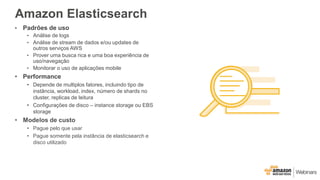 Amazon Elasticsearch
• Padrões de uso
• Análise de logs
• Análise de stream de dados e/ou updates de
outros serviços AWS
• Prover uma busca rica e uma boa experiência de
uso/navegação
• Monitorar o uso de aplicações mobile
• Performance
• Depende de multiplos fatores, incluindo tipo de
instância, workload, index, número de shards no
cluster, replicas de leitura
• Configurações de disco – instance storage ou EBS
storage
• Modelos de custo
• Pague pelo que usar
• Pague somente pela instância de elasticsearch e
disco utilizado
 