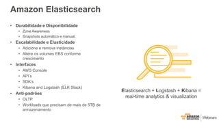 Amazon Elasticsearch
• Durabilidade e Disponibilidade
• Zone Awareness
• Snapshots automático e manual.
• Escalabilidade e Elasticidade
• Adicione e remova instâncias
• Altere os volumes EBS conforme
crescimento
• Interfaces
• AWS Console
• API’s
• SDK’s
• Kibana and Logstash (ELK Stack)
• Anti-padrões
• OLTP
• Workloads que precisam de mais de 5TB de
armazenamento
Elasticsearch + Logstash + Kibana =
real-time analytics & visualization
 