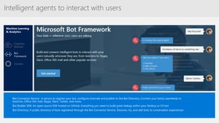Intelligent agents to interact with users
Machine Learning
& Analytics
• Bot Connector Service: A service to register your bot, configure channels and publish to the Bot Directory. Connect your bot(s) seamlessly to
text/sms, Office 365 mail, Skype, Slack, Twitter, and more.
• Bot Builder SDK: An open source SDK hosted on GitHub. Everything you need to build great dialogs within your Node.js or C# bot
• Bot Directory: A public directory of bots registered through the Bot Connector Service. Discover, try, and add bots to conversation experiences
Cortana
Bot
Framework
Cognitive
Services
 