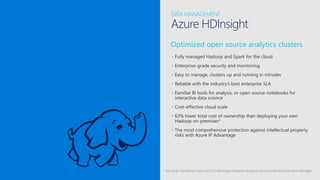 Optimized open source analytics clusters
• Fully managed Hadoop and Spark for the cloud
• Enterprise-grade security and monitoring
• Easy to manage, clusters up and running in minutes
• Reliable with the industry’s best enterprise SLA
• Familiar BI tools for analysis, or open source notebooks for
interactive data science
• Cost-effective cloud scale
• 63% lower total cost of ownership than deploying your own
Hadoop on-premises*
• The most comprehensive protection against intellectual property
risks with Azure IP Advantage
*IDC study “The Business Value and TCO Advantage of Apache Hadoop in the Cloud with Microsoft Azure HDInsight”
DATA MANAGEMENT
Azure HDInsight
 