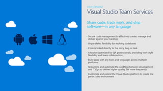 Share code, track work, and ship
software—in any language
DEVELOPMENT
Visual Studio Team Services
• Secure code management to effectively create, manage and
deliver against your backlog
• Unparalleled flexibility for evolving codebases
• Code is linked directly to the story, bug, or task
• A toolset optimized for QA professionals, providing work style
flexibility and team collaboration
• Build apps with any tools and languages across multiple
platforms
• Streamline and automate the workflow between development
and IT Ops to deliver higher quality SW more frequently
• Customize and extend the Visual Studio platform to create the
perfect dev environment
 