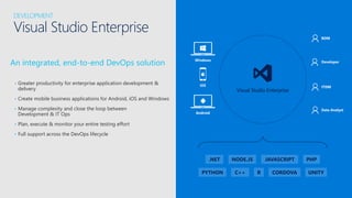 An integrated, end-to-end DevOps solution
• Greater productivity for enterprise application development &
delivery
• Create mobile business applications for Android, iOS and Windows
• Manage complexity and close the loop between
Development & IT Ops
• Plan, execute & monitor your entire testing effort
• Full support across the DevOps lifecycle
DEVELOPMENT
Visual Studio Enterprise
iOS
Android
Windows
Visual Studio Enterprise
Data Analyst
Developer
ITDM
BDM
.NET JAVASCRIPT PHPNODE.JS
C++PYTHON R CORDOVA UNITY
 