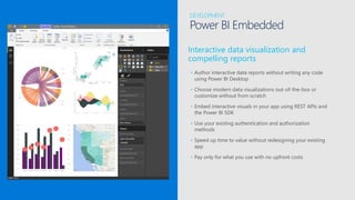 Interactive data visualization and
compelling reports
• Author interactive data reports without writing any code
using Power BI Desktop
• Choose modern data visualizations out-of-the-box or
customize without from scratch
• Embed interactive visuals in your app using REST APIs and
the Power BI SDK
• Use your existing authentication and authorization
methods
• Speed up time to value without redesigning your existing
app
• Pay only for what you use with no upfront costs
DEVELOPMENT
Power BI Embedded
 