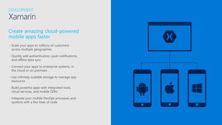 Create amazing cloud-powered
mobile apps faster
• Scale your apps to millions of customers
across multiple geographies
• Quickly add authentication, push notifications,
and offline data sync
• Connect your apps to enterprise systems, in
the cloud or on premises
• Use infinitely scalable storage to manage app
resources
• Build powerful apps with integrated tools,
cloud services, and mobile SDKs
• Integrate your mobile DevOps processes and
systems with a few lines of code
DEVELOPMENT
Xamarin
 