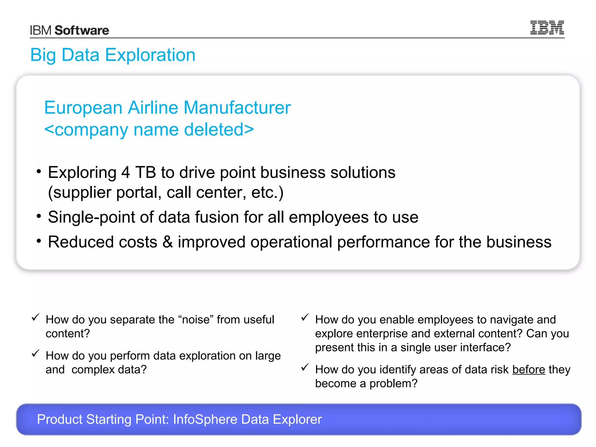 Big Data Exploration
European Airline Manufacturer
<company name deleted>
• Exploring 4 TB to drive point business solutions
(supplier portal, call center, etc.)
• Single-point of data fusion for all employees to use
• Reduced costs & improved operational performance for the business

 How do you separate the “noise” from useful
content?
 How do you perform data exploration on large
and complex data?

 How do you enable employees to navigate and
explore enterprise and external content? Can you
present this in a single user interface?
 How do you identify areas of data risk before they
become a problem?

Product Starting Point: InfoSphere Data Explorer
© 2013 International Business Machines Corporation

11

 