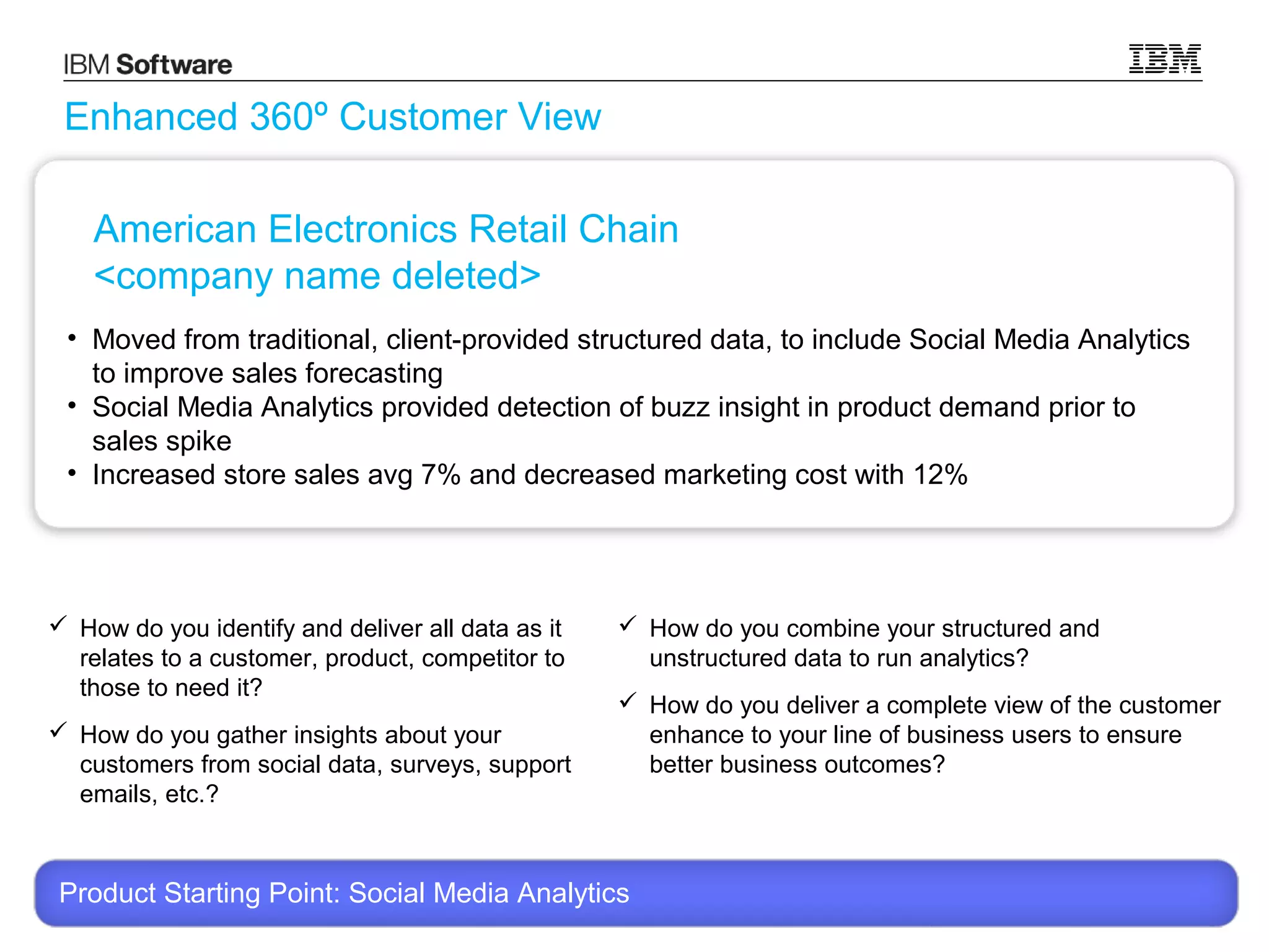 Enhanced 360º Customer View
American Electronics Retail Chain
<company name deleted>
• Moved from traditional, client-provided structured data, to include Social Media Analytics
to improve sales forecasting
• Social Media Analytics provided detection of buzz insight in product demand prior to
sales spike
• Increased store sales avg 7% and decreased marketing cost with 12%

 How do you identify and deliver all data as it
relates to a customer, product, competitor to
those to need it?
 How do you gather insights about your
customers from social data, surveys, support
emails, etc.?

 How do you combine your structured and
unstructured data to run analytics?
 How do you deliver a complete view of the customer
enhance to your line of business users to ensure
better business outcomes?

Product Starting Point: Social Media Analytics
© 2013 International Business Machines Corporation

14

 