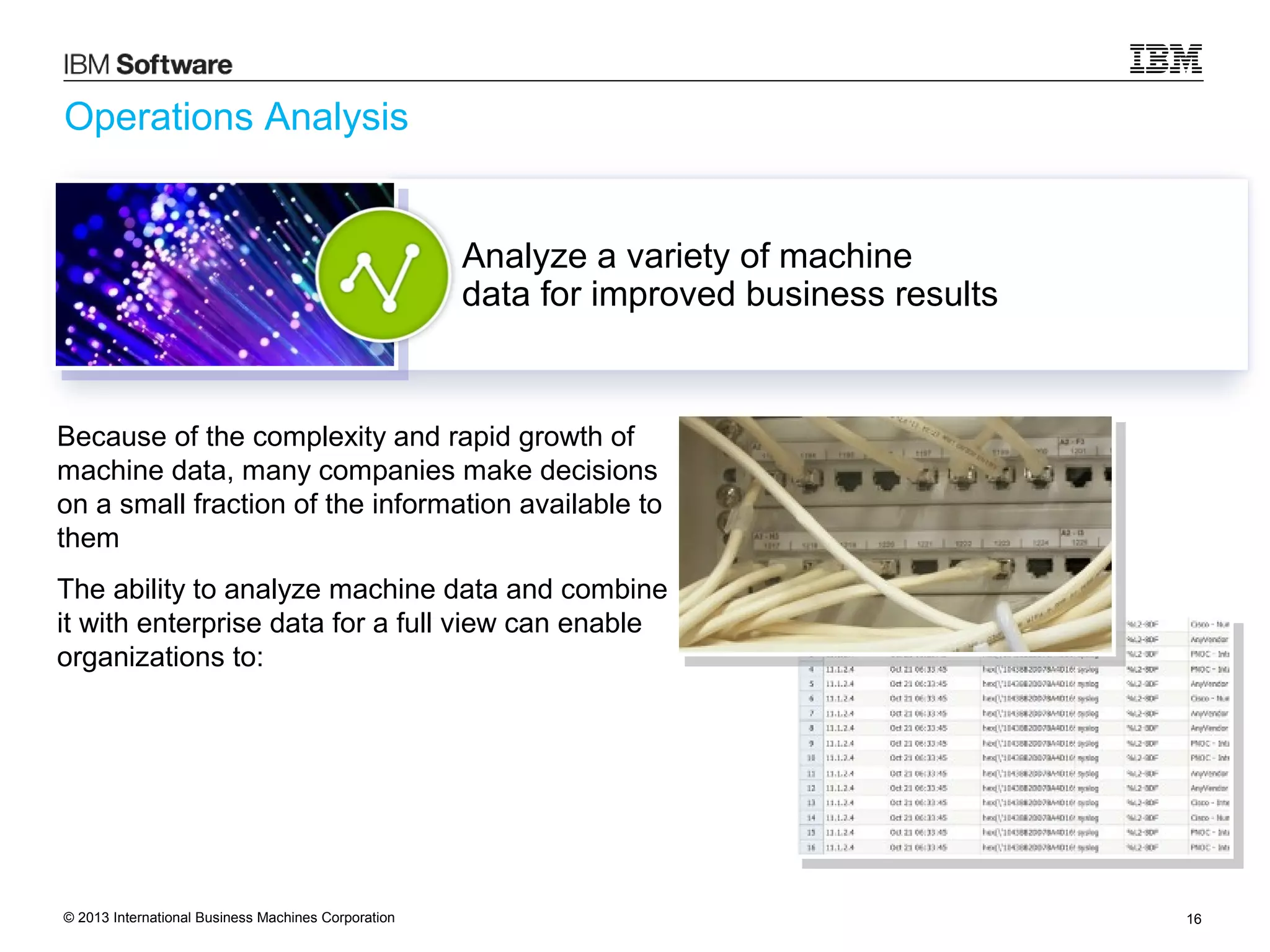 Operations Analysis

Analyze a variety of machine
data for improved business results

Because of the complexity and rapid growth of
machine data, many companies make decisions
on a small fraction of the information available to
them
The ability to analyze machine data and combine
it with enterprise data for a full view can enable
organizations to:

© 2013 International Business Machines Corporation

16

 