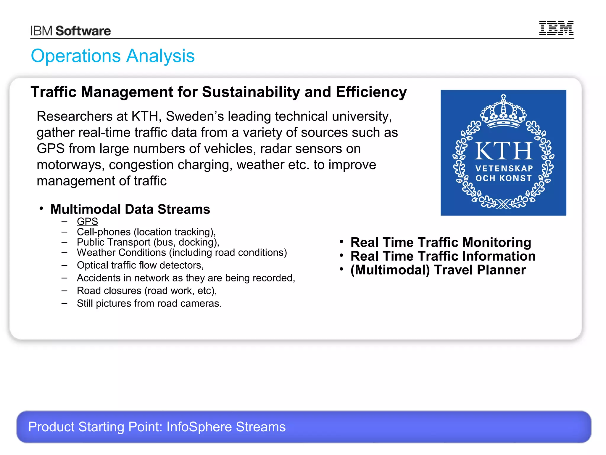 Operations Analysis
Traffic Management for Sustainability and Efficiency
Researchers at KTH, Sweden’s leading technical university,
gather real-time traffic data from a variety of sources such as
GPS from large numbers of vehicles, radar sensors on
motorways, congestion charging, weather etc. to improve
management of traffic
• Multimodal Data Streams
–
–
–
–
–
–
–
–

GPS
Cell-phones (location tracking),
Public Transport (bus, docking),
Weather Conditions (including road conditions)
Optical traffic flow detectors,
Accidents in network as they are being recorded,
Road closures (road work, etc),
Still pictures from road cameras.

• Real Time Traffic Monitoring
• Real Time Traffic Information
• (Multimodal) Travel Planner

Product Starting Point: InfoSphere Streams
© 2013 International Business Machines Corporation

17

 