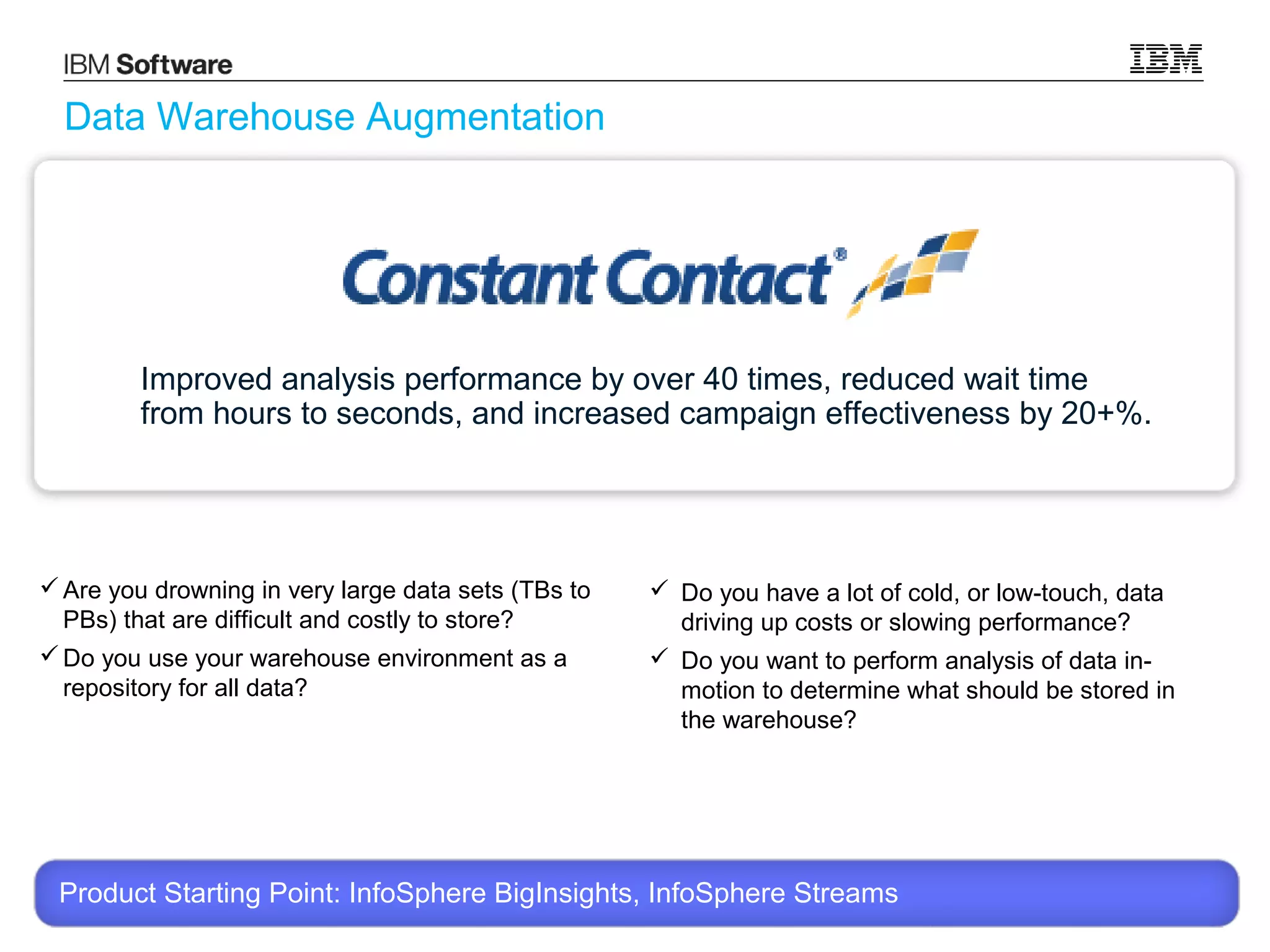 Data Warehouse Augmentation

Improved analysis performance by over 40 times, reduced wait time
from hours to seconds, and increased campaign effectiveness by 20+%.

 Are you drowning in very large data sets (TBs to
PBs) that are difficult and costly to store?
 Do you use your warehouse environment as a
repository for all data?

 Do you have a lot of cold, or low-touch, data
driving up costs or slowing performance?
 Do you want to perform analysis of data inmotion to determine what should be stored in
the warehouse?

Product Starting Point: InfoSphere BigInsights, InfoSphere Streams
© 2013 International Business Machines Corporation

19

 