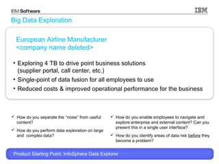 Big Data Exploration
European Airline Manufacturer
<company name deleted>
• Exploring 4 TB to drive point business solutions
(supplier portal, call center, etc.)
• Single-point of data fusion for all employees to use
• Reduced costs & improved operational performance for the business

 How do you separate the “noise” from useful
content?
 How do you perform data exploration on large
and complex data?

 How do you enable employees to navigate and
explore enterprise and external content? Can you
present this in a single user interface?
 How do you identify areas of data risk before they
become a problem?

Product Starting Point: InfoSphere Data Explorer
© 2013 International Business Machines Corporation

11

 