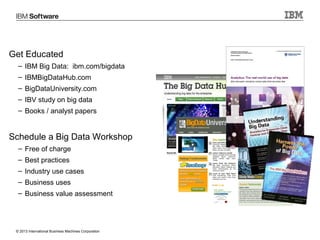 Get Educated
– IBM Big Data: ibm.com/bigdata
– IBMBigDataHub.com
– BigDataUniversity.com
– IBV study on big data
– Books / analyst papers

Schedule a Big Data Workshop
– Free of charge
– Best practices
– Industry use cases
– Business uses
– Business value assessment

© 2013 International Business Machines Corporation

30

 