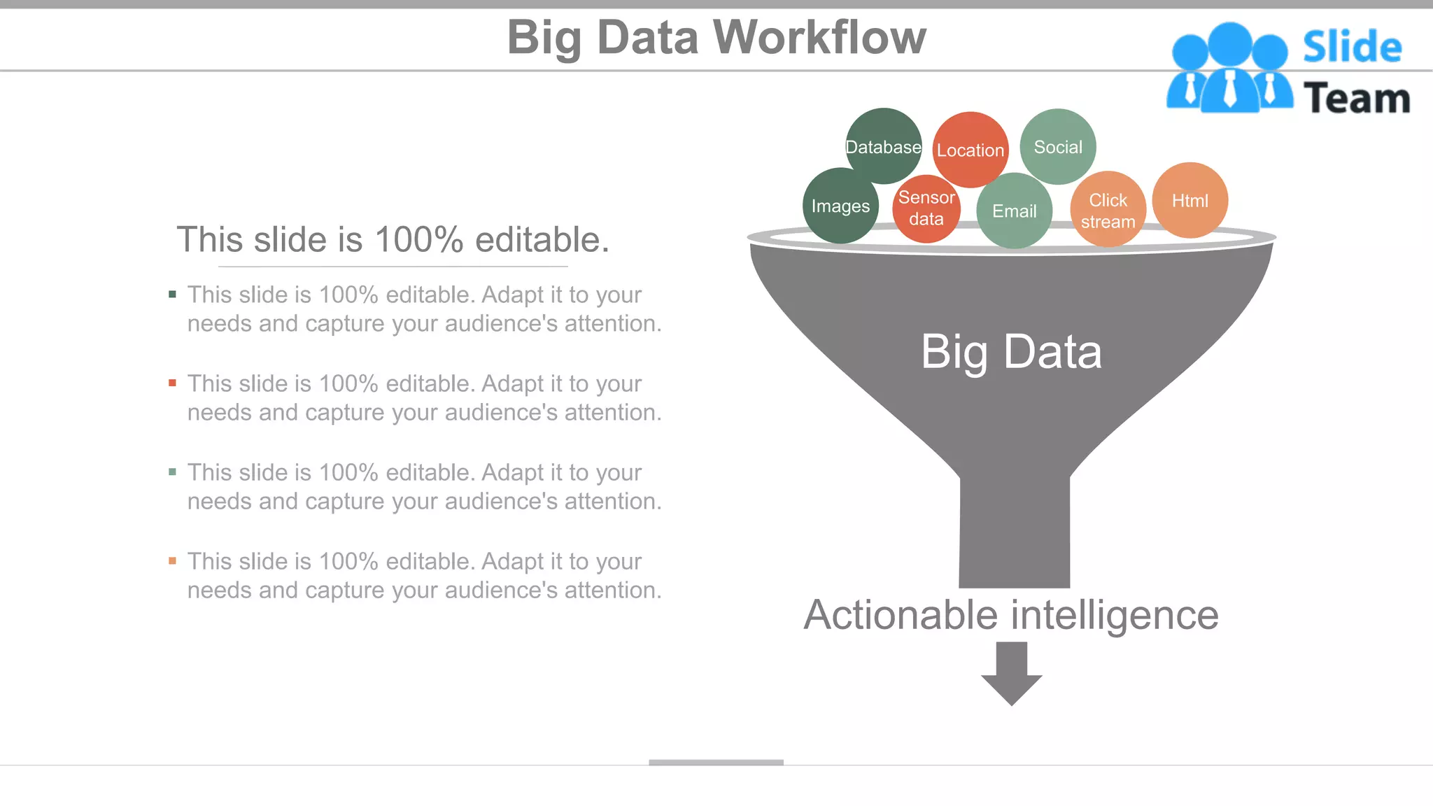 Big Data Workflow
14
Big Data
Actionable intelligence
Email
Click
stream
Html
Social
Location
Database
Sensor
data
Images
This slide is 100% editable.
▪ This slide is 100% editable. Adapt it to your
needs and capture your audience's attention.
▪ This slide is 100% editable. Adapt it to your
needs and capture your audience's attention.
▪ This slide is 100% editable. Adapt it to your
needs and capture your audience's attention.
▪ This slide is 100% editable. Adapt it to your
needs and capture your audience's attention.
 