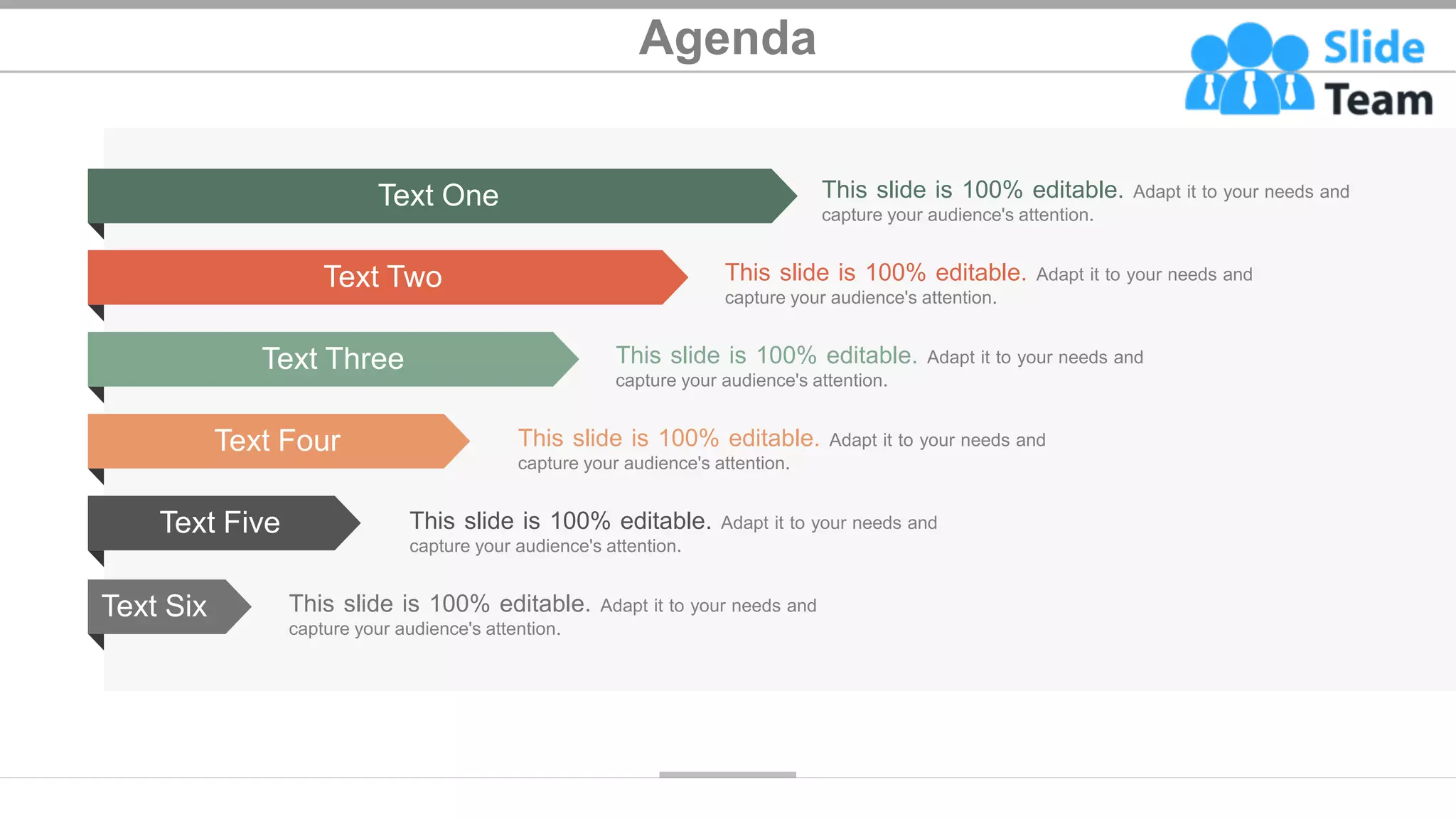 Agenda
Text One
Text Two
Text Three
Text Four
Text Five
Text Six
This slide is 100% editable. Adapt it to your needs and
capture your audience's attention.
This slide is 100% editable. Adapt it to your needs and
capture your audience's attention.
This slide is 100% editable. Adapt it to your needs and
capture your audience's attention.
This slide is 100% editable. Adapt it to your needs and
capture your audience's attention.
This slide is 100% editable. Adapt it to your needs and
capture your audience's attention.
This slide is 100% editable. Adapt it to your needs and
capture your audience's attention.
2
 