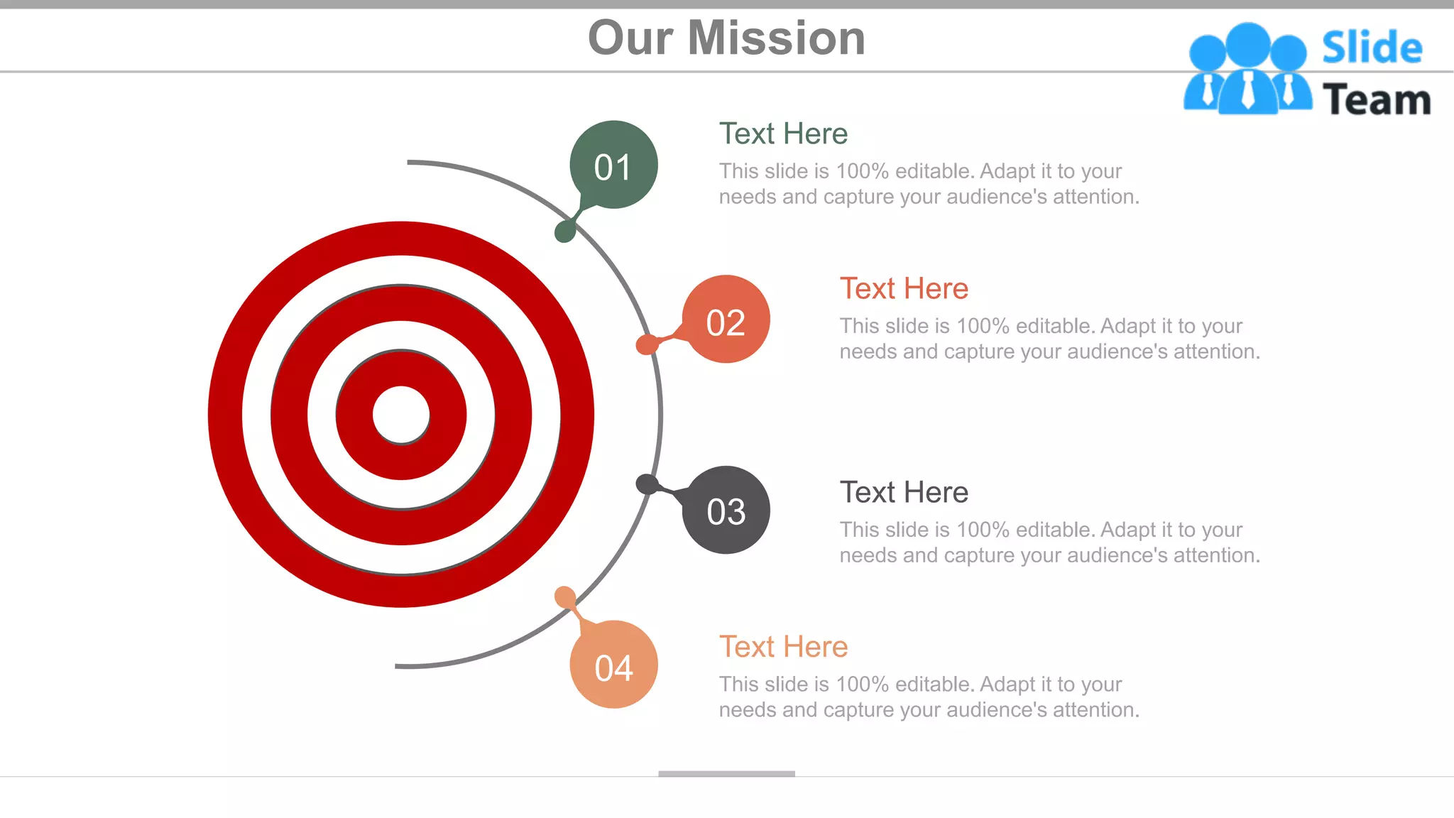 Our Mission
Text Here
This slide is 100% editable. Adapt it to your
needs and capture your audience's attention.
Text Here
This slide is 100% editable. Adapt it to your
needs and capture your audience's attention.
Text Here
This slide is 100% editable. Adapt it to your
needs and capture your audience's attention.
Text Here
This slide is 100% editable. Adapt it to your
needs and capture your audience's attention.
01
02
03
04
25
 