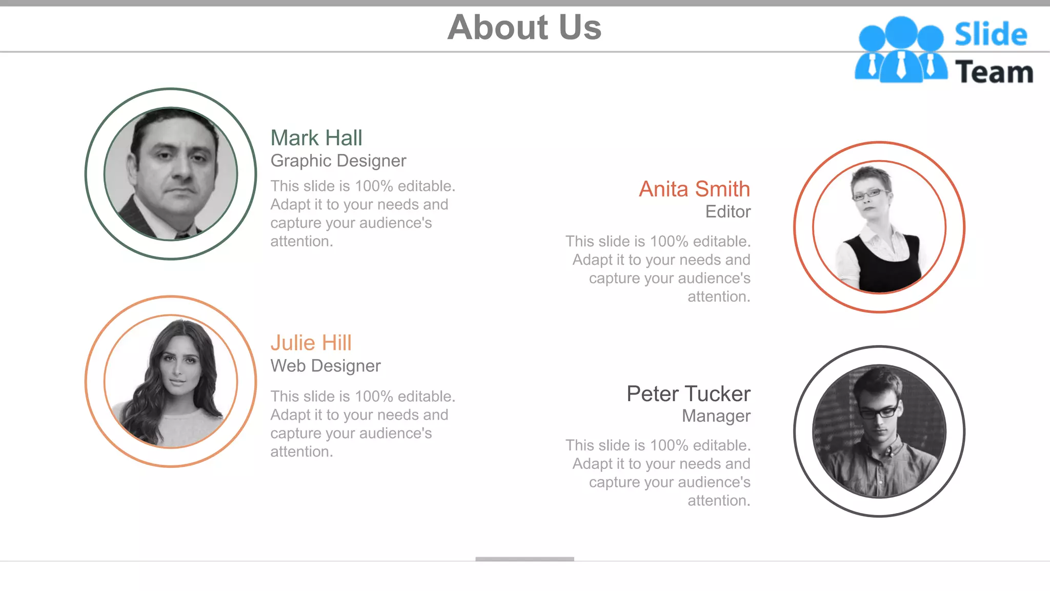About Us
27
This slide is 100% editable.
Adapt it to your needs and
capture your audience's
attention.
Mark Hall
Graphic Designer
This slide is 100% editable.
Adapt it to your needs and
capture your audience's
attention.
Julie Hill
Web Designer
This slide is 100% editable.
Adapt it to your needs and
capture your audience's
attention.
Anita Smith
Editor
This slide is 100% editable.
Adapt it to your needs and
capture your audience's
attention.
Peter Tucker
Manager
 