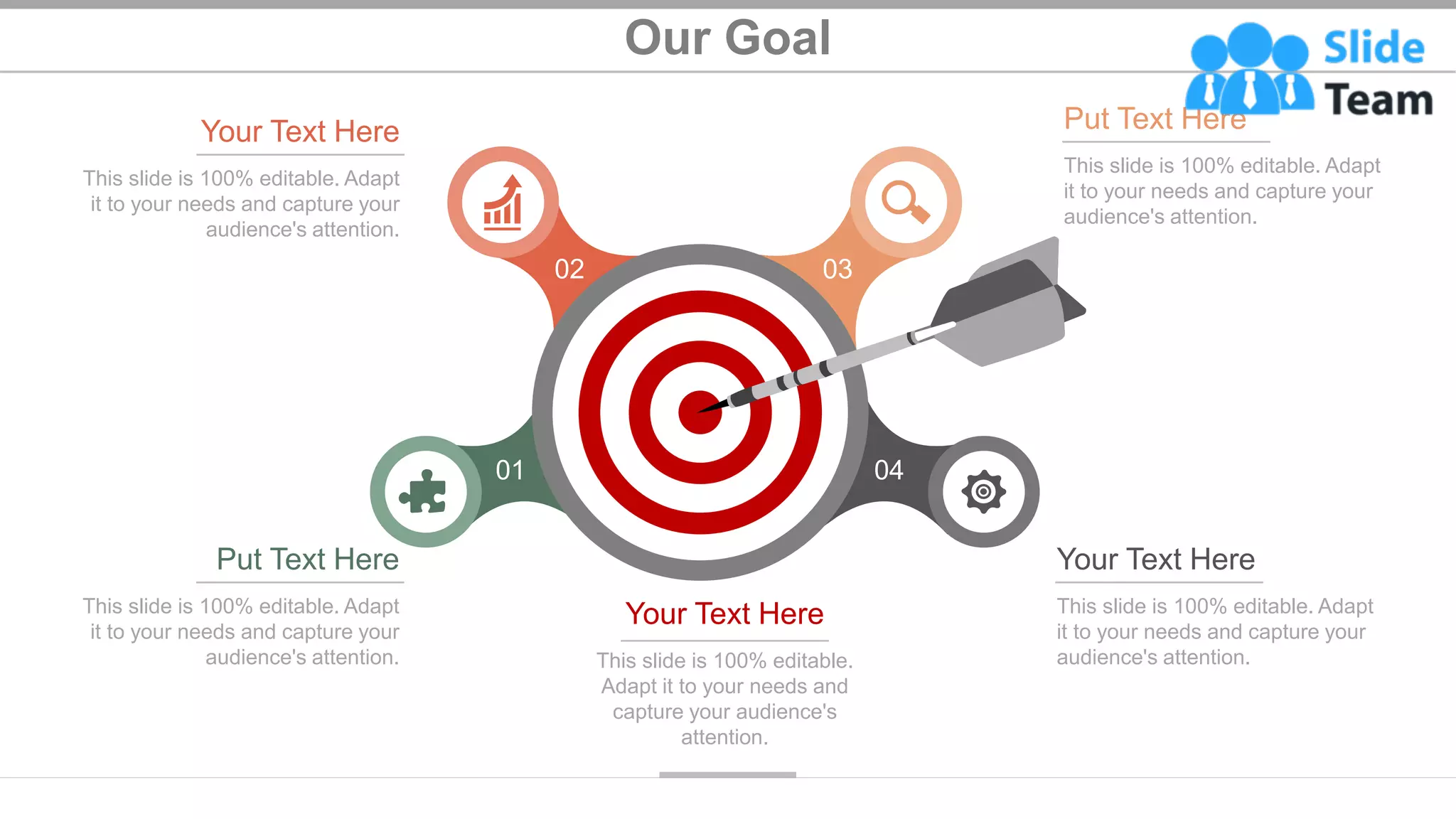 Our Goal
28
03
02
01 04
This slide is 100% editable. Adapt
it to your needs and capture your
audience's attention.
Put Text Here
This slide is 100% editable.
Adapt it to your needs and
capture your audience's
attention.
Your Text Here This slide is 100% editable. Adapt
it to your needs and capture your
audience's attention.
Your Text Here
This slide is 100% editable. Adapt
it to your needs and capture your
audience's attention.
Your Text Here
This slide is 100% editable. Adapt
it to your needs and capture your
audience's attention.
Put Text Here
 