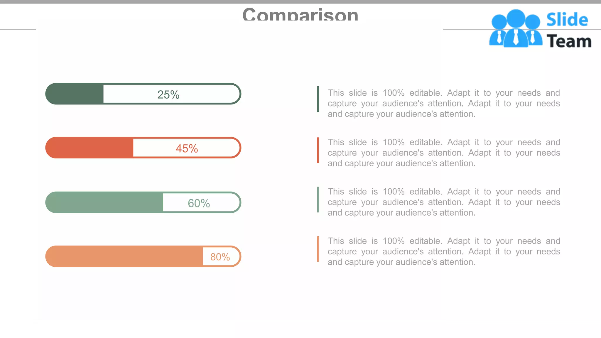 Comparison
80%
45%
60%
25% This slide is 100% editable. Adapt it to your needs and
capture your audience's attention. Adapt it to your needs
and capture your audience's attention.
This slide is 100% editable. Adapt it to your needs and
capture your audience's attention. Adapt it to your needs
and capture your audience's attention.
This slide is 100% editable. Adapt it to your needs and
capture your audience's attention. Adapt it to your needs
and capture your audience's attention.
This slide is 100% editable. Adapt it to your needs and
capture your audience's attention. Adapt it to your needs
and capture your audience's attention.
29
 