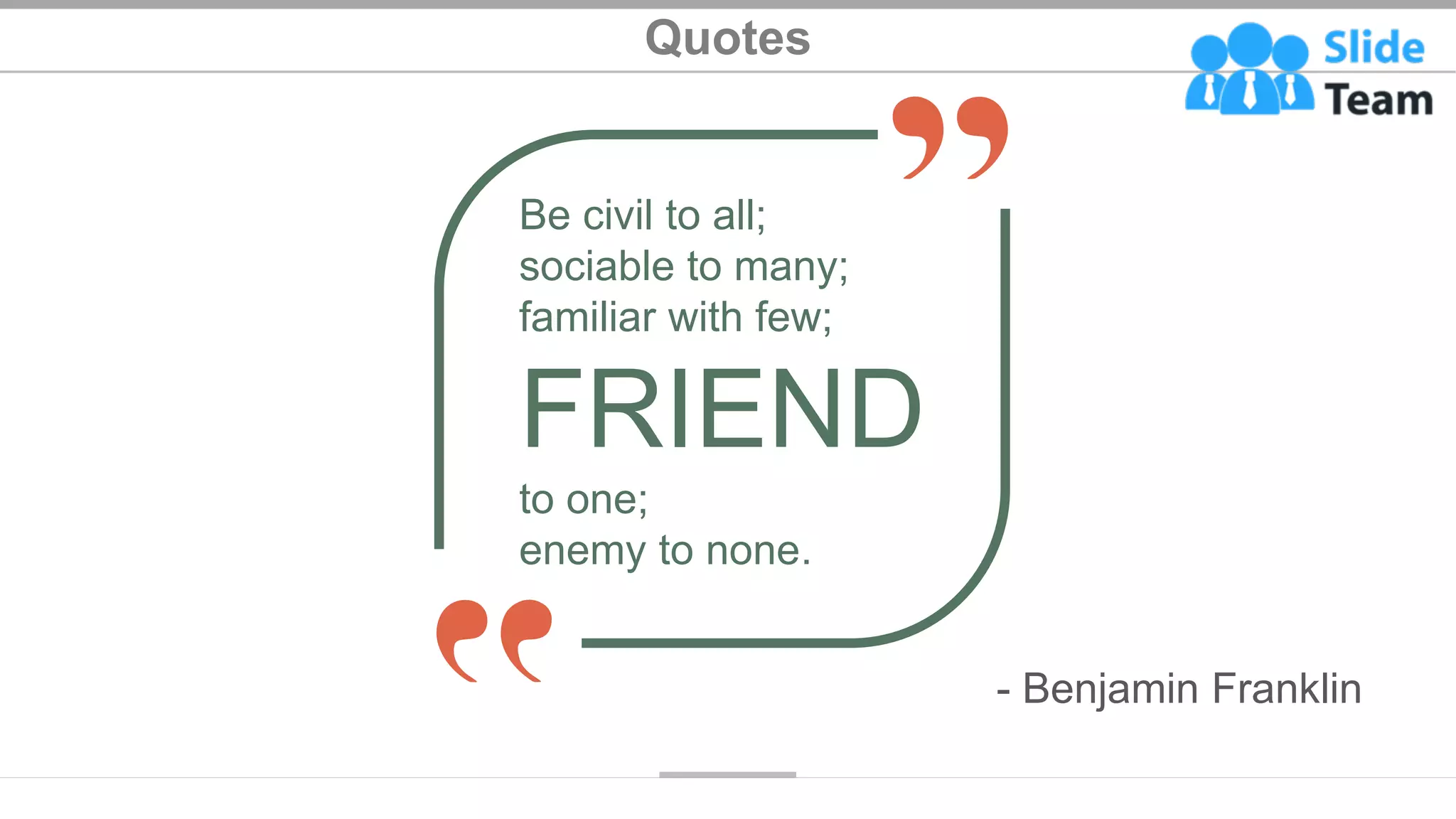 Quotes
Be civil to all;
sociable to many;
familiar with few;
FRIEND
to one;
enemy to none.
- Benjamin Franklin
31
 