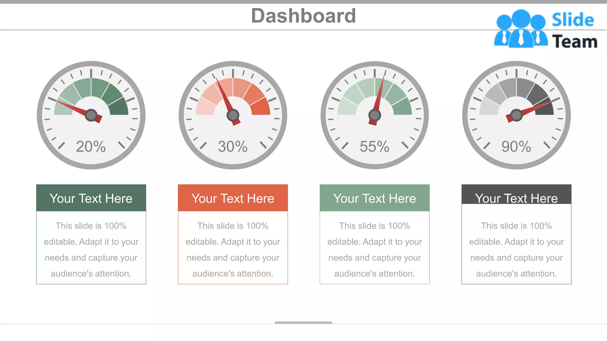 Dashboard
Your Text Here
This slide is 100%
editable. Adapt it to your
needs and capture your
audience's attention.
30%
Your Text Here
This slide is 100%
editable. Adapt it to your
needs and capture your
audience's attention.
20%
Your Text Here
This slide is 100%
editable. Adapt it to your
needs and capture your
audience's attention.
90%
Your Text Here
This slide is 100%
editable. Adapt it to your
needs and capture your
audience's attention.
55%
32
 