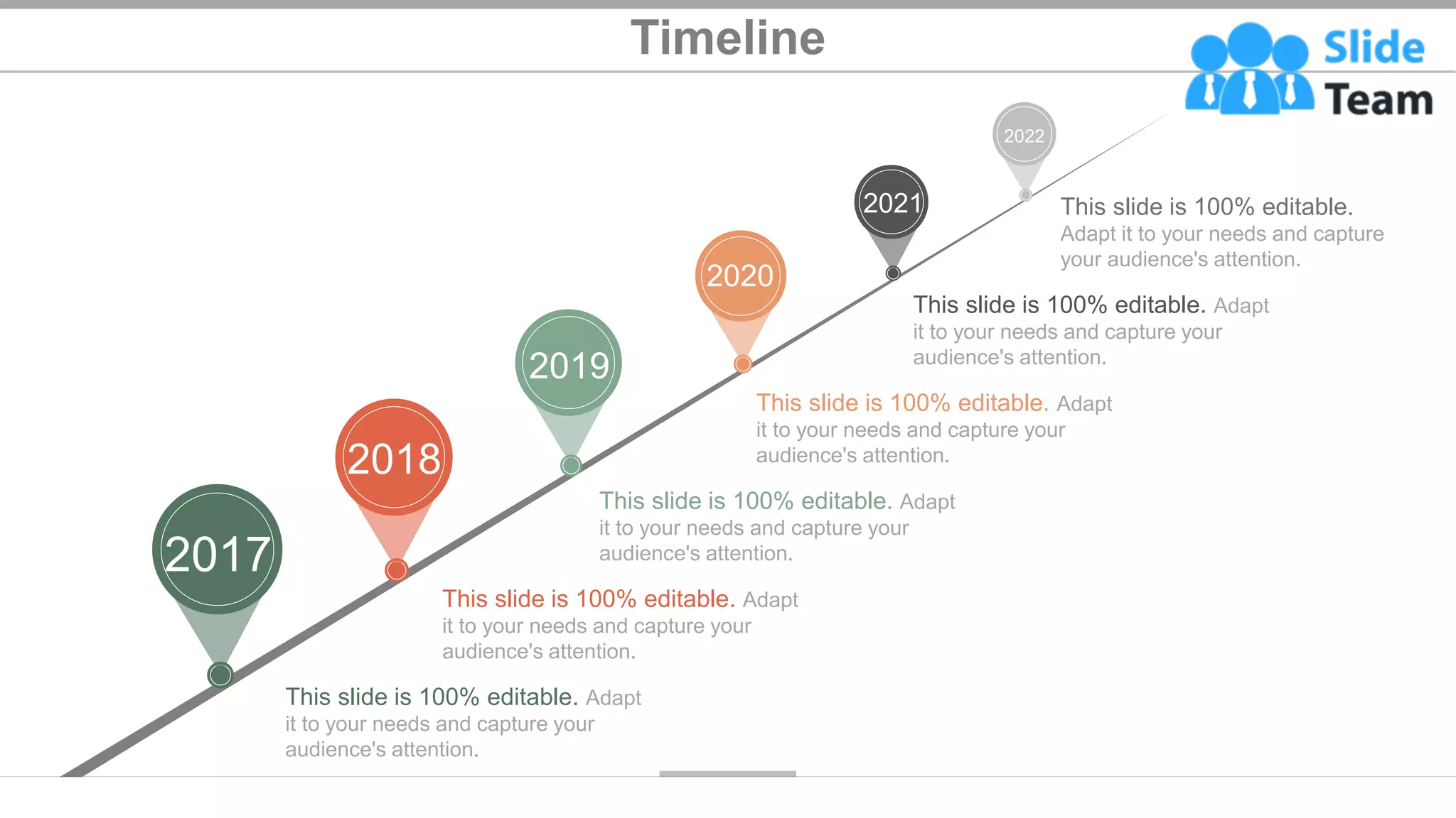 Timeline
2019
2018
2020
2021
2017
2022
This slide is 100% editable.
Adapt it to your needs and capture
your audience's attention.
This slide is 100% editable. Adapt
it to your needs and capture your
audience's attention.
This slide is 100% editable. Adapt
it to your needs and capture your
audience's attention.
This slide is 100% editable. Adapt
it to your needs and capture your
audience's attention.
This slide is 100% editable. Adapt
it to your needs and capture your
audience's attention.
This slide is 100% editable. Adapt
it to your needs and capture your
audience's attention.
34
 