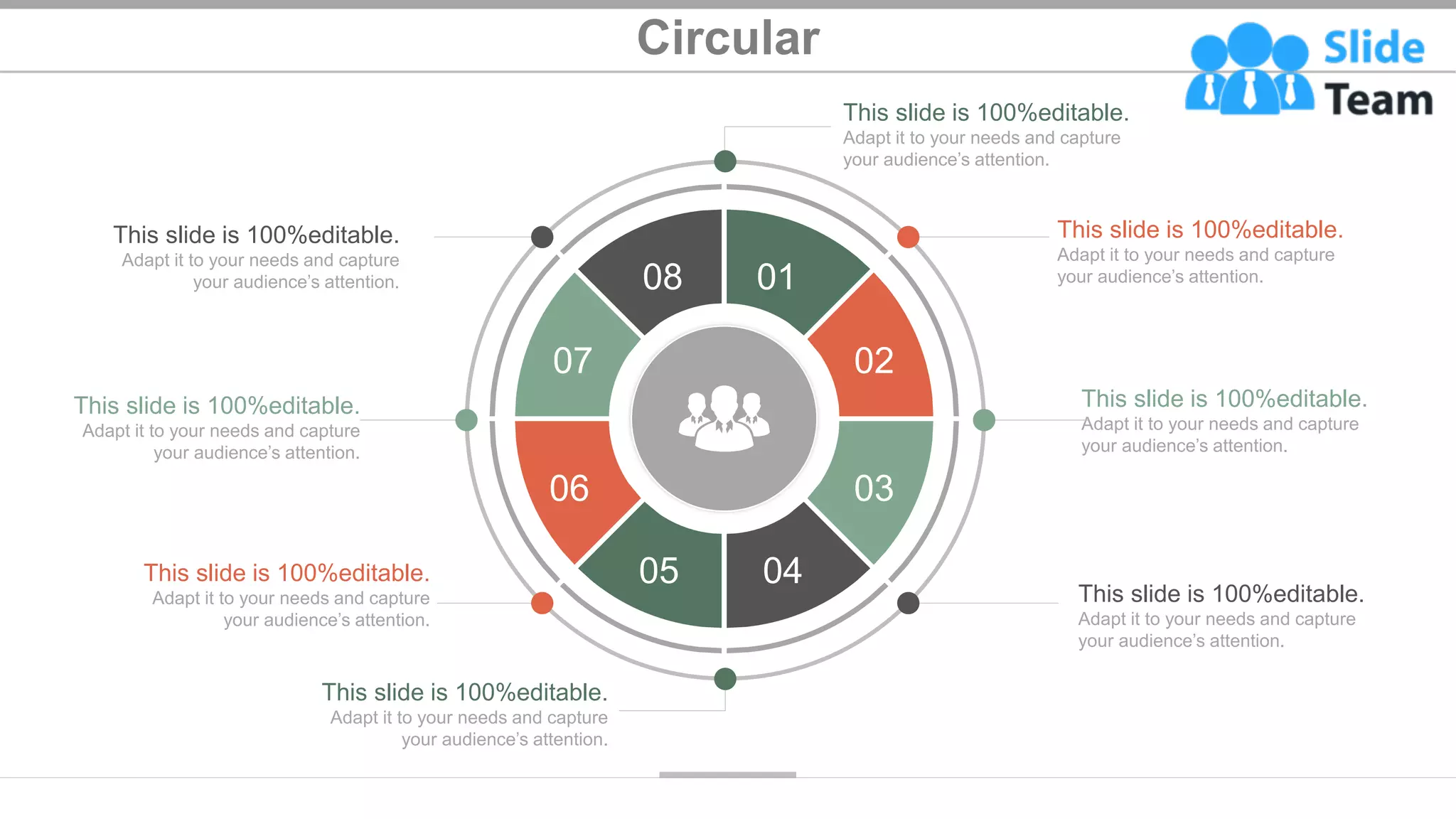 Circular
39
This slide is 100%editable.
Adapt it to your needs and capture
your audience’s attention.
This slide is 100%editable.
Adapt it to your needs and capture
your audience’s attention.
This slide is 100%editable.
Adapt it to your needs and capture
your audience’s attention.
This slide is 100%editable.
Adapt it to your needs and capture
your audience’s attention.
This slide is 100%editable.
Adapt it to your needs and capture
your audience’s attention.
This slide is 100%editable.
Adapt it to your needs and capture
your audience’s attention.
This slide is 100%editable.
Adapt it to your needs and capture
your audience’s attention.
This slide is 100%editable.
Adapt it to your needs and capture
your audience’s attention. 01
02
03
04
05
06
07
08
 