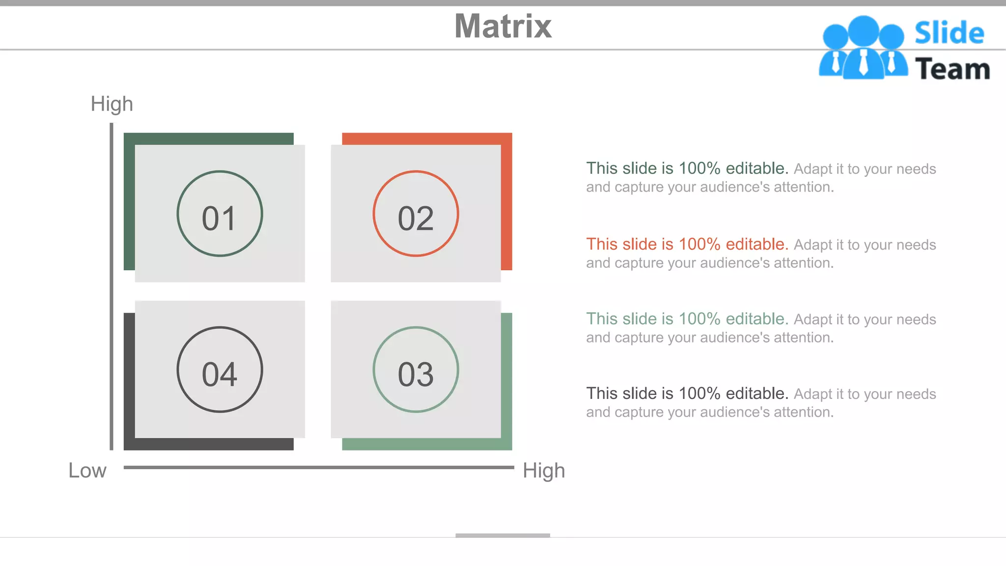 Matrix
High
Low High
02
01
03
04
This slide is 100% editable. Adapt it to your needs
and capture your audience's attention.
This slide is 100% editable. Adapt it to your needs
and capture your audience's attention.
This slide is 100% editable. Adapt it to your needs
and capture your audience's attention.
This slide is 100% editable. Adapt it to your needs
and capture your audience's attention.
42
 