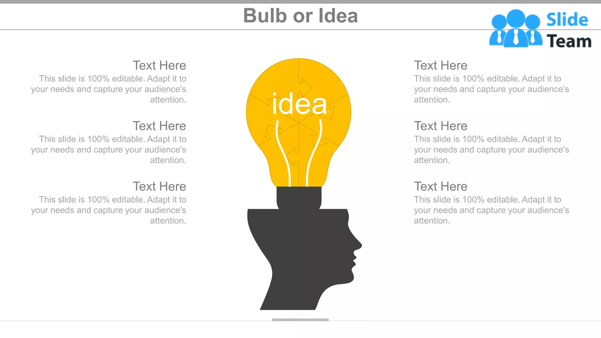 Bulb or Idea
46
idea
Text Here
This slide is 100% editable. Adapt it to
your needs and capture your audience's
attention.
Text Here
This slide is 100% editable. Adapt it to
your needs and capture your audience's
attention.
Text Here
This slide is 100% editable. Adapt it to
your needs and capture your audience's
attention.
Text Here
This slide is 100% editable. Adapt it to
your needs and capture your audience's
attention.
Text Here
This slide is 100% editable. Adapt it to
your needs and capture your audience's
attention.
Text Here
This slide is 100% editable. Adapt it to
your needs and capture your audience's
attention.
 