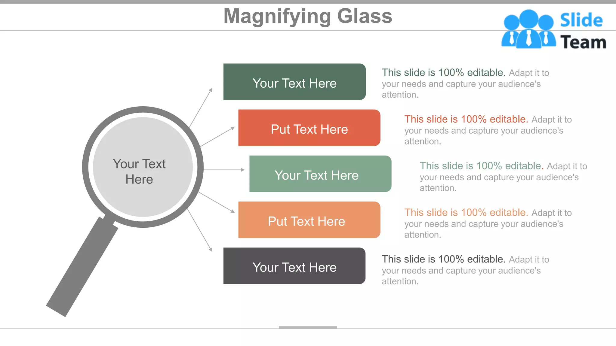 Magnifying Glass
Your Text Here
Your Text Here
Put Text Here
Your Text Here
Put Text Here
Your Text
Here
This slide is 100% editable. Adapt it to
your needs and capture your audience's
attention.
This slide is 100% editable. Adapt it to
your needs and capture your audience's
attention.
This slide is 100% editable. Adapt it to
your needs and capture your audience's
attention.
This slide is 100% editable. Adapt it to
your needs and capture your audience's
attention.
This slide is 100% editable. Adapt it to
your needs and capture your audience's
attention.
47
 