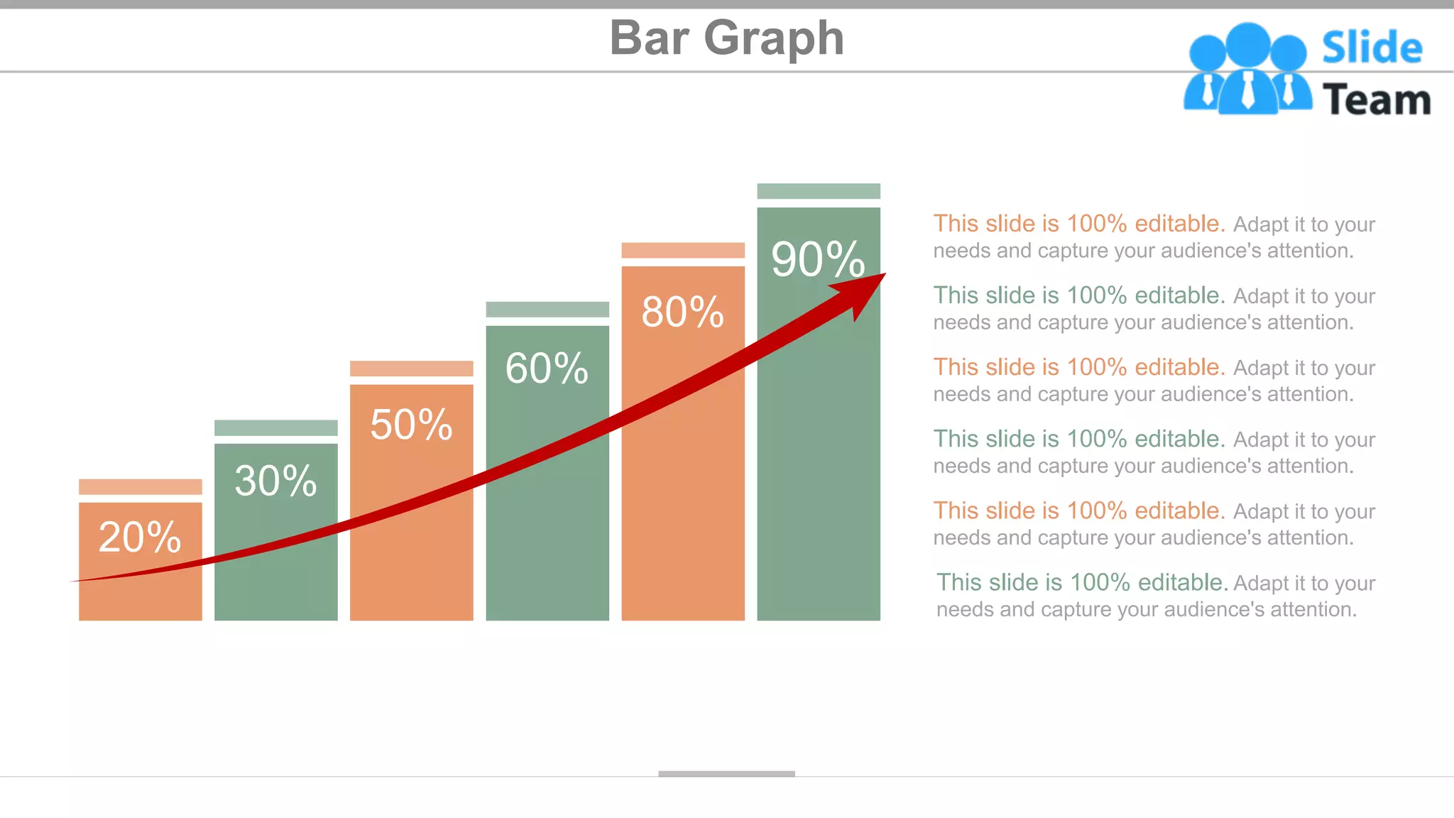 Bar Graph
This slide is 100% editable. Adapt it to your
needs and capture your audience's attention.
This slide is 100% editable. Adapt it to your
needs and capture your audience's attention.
This slide is 100% editable. Adapt it to your
needs and capture your audience's attention.
This slide is 100% editable. Adapt it to your
needs and capture your audience's attention.
This slide is 100% editable. Adapt it to your
needs and capture your audience's attention.
This slide is 100% editable. Adapt it to your
needs and capture your audience's attention.
20%
30%
50%
60%
80%
90%
48
 