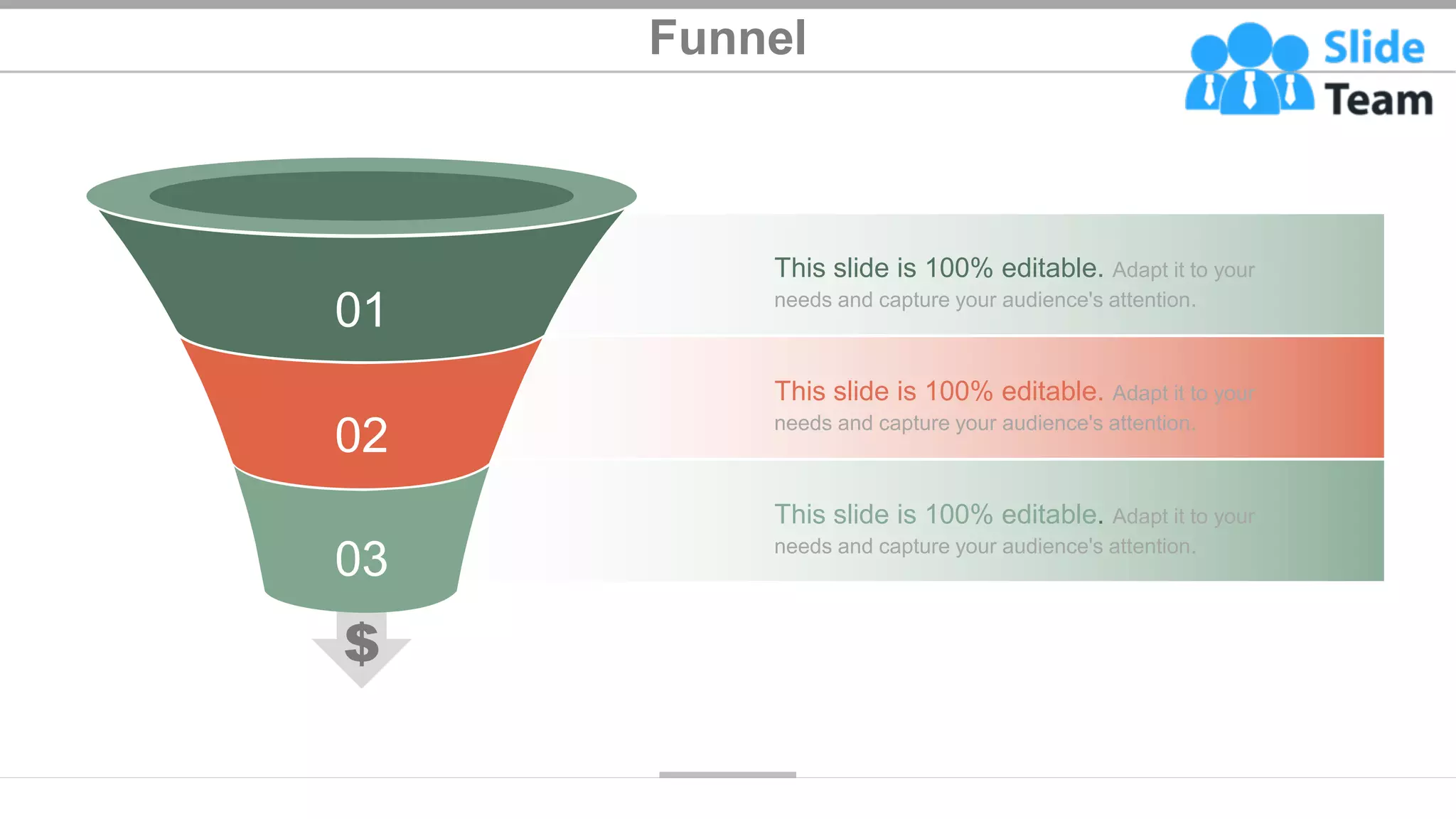 Funnel
49
This slide is 100% editable. Adapt it to your
needs and capture your audience's attention.
This slide is 100% editable. Adapt it to your
needs and capture your audience's attention.
This slide is 100% editable. Adapt it to your
needs and capture your audience's attention.
01
02
03
 