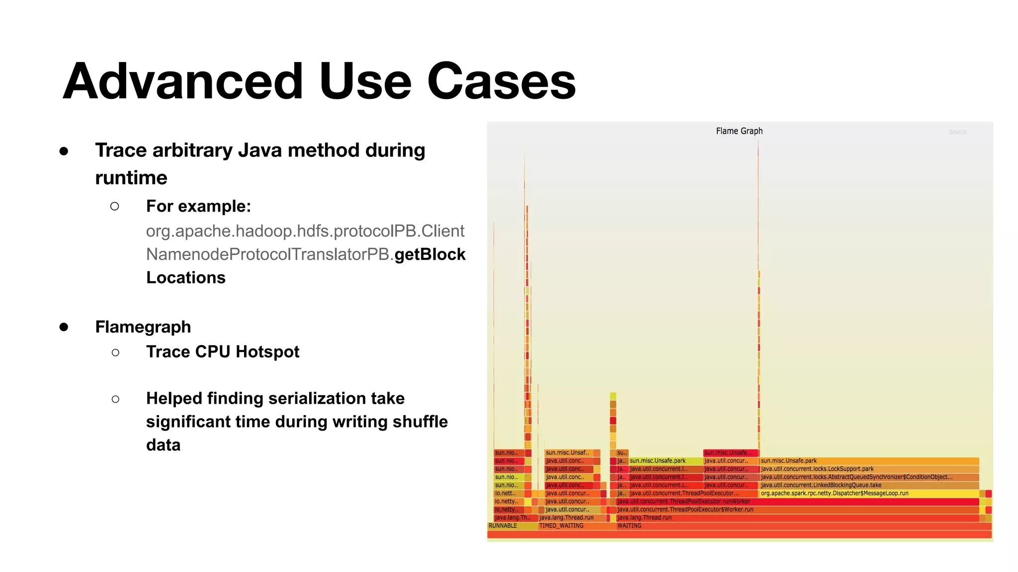 Advanced Use Cases
● Trace arbitrary Java method during
runtime
○ For example:
org.apache.hadoop.hdfs.protocolPB.Client
NamenodeProtocolTranslatorPB.getBlock
Locations
● Flamegraph
○ Trace CPU Hotspot
○ Helped finding serialization take
significant time during writing shuffle
data
 