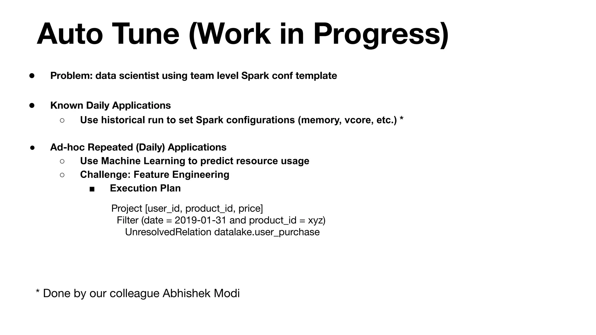 Auto Tune (Work in Progress)
● Problem: data scientist using team level Spark conf template
● Known Daily Applications
○ Use historical run to set Spark configurations (memory, vcore, etc.) *
● Ad-hoc Repeated (Daily) Applications
○ Use Machine Learning to predict resource usage
○ Challenge: Feature Engineering
■ Execution Plan
Project [user_id, product_id, price]
Filter (date = 2019-01-31 and product_id = xyz)
UnresolvedRelation datalake.user_purchase
* Done by our colleague Abhishek Modi
 