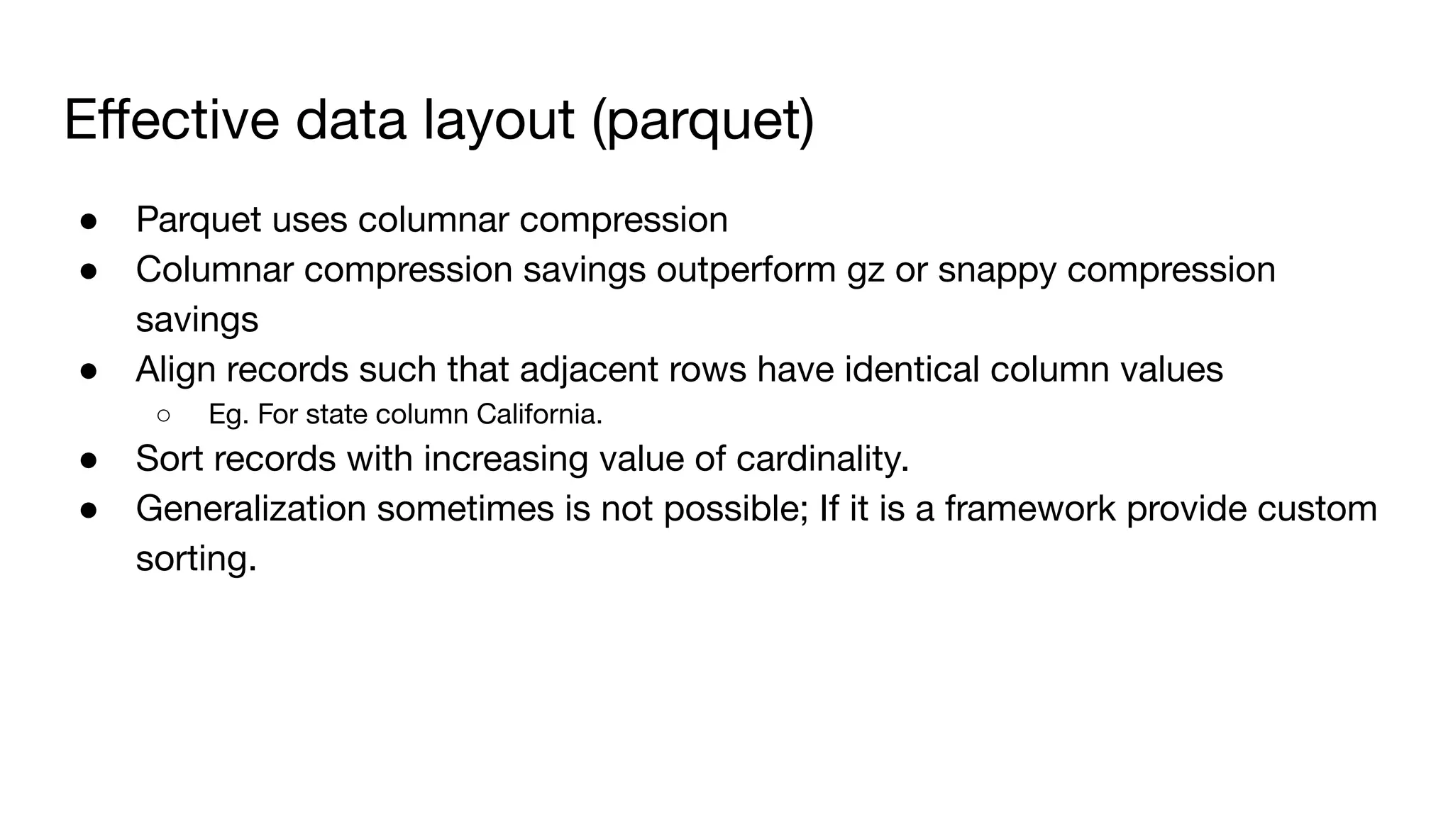 Eﬀective data layout (parquet)
● Parquet uses columnar compression
● Columnar compression savings outperform gz or snappy compression
savings
● Align records such that adjacent rows have identical column values
○ Eg. For state column California.
● Sort records with increasing value of cardinality.
● Generalization sometimes is not possible; If it is a framework provide custom
sorting.
 