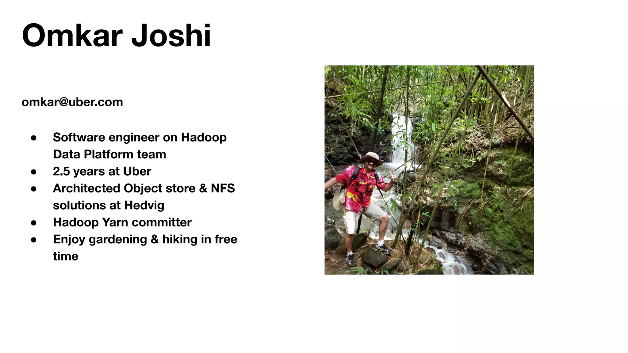 Omkar Joshi
omkar@uber.com
● Software engineer on Hadoop
Data Platform team
● 2.5 years at Uber
● Architected Object store & NFS
solutions at Hedvig
● Hadoop Yarn committer
● Enjoy gardening & hiking in free
time
 