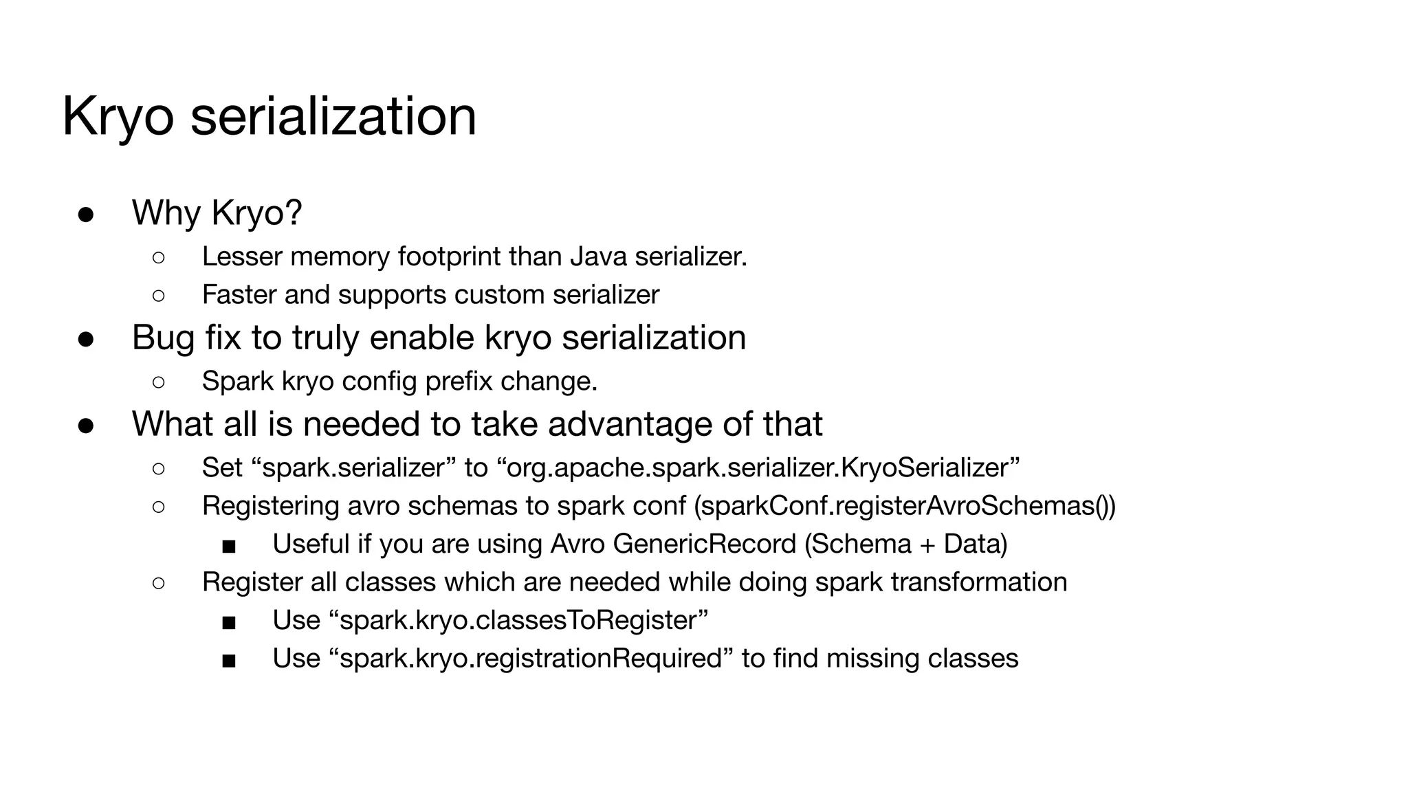 ● Why Kryo?
○ Lesser memory footprint than Java serializer.
○ Faster and supports custom serializer
● Bug ﬁx to truly enable kryo serialization
○ Spark kryo conﬁg preﬁx change.
● What all is needed to take advantage of that
○ Set “spark.serializer” to “org.apache.spark.serializer.KryoSerializer”
○ Registering avro schemas to spark conf (sparkConf.registerAvroSchemas())
■ Useful if you are using Avro GenericRecord (Schema + Data)
○ Register all classes which are needed while doing spark transformation
■ Use “spark.kryo.classesToRegister”
■ Use “spark.kryo.registrationRequired” to ﬁnd missing classes
Kryo serialization
 
