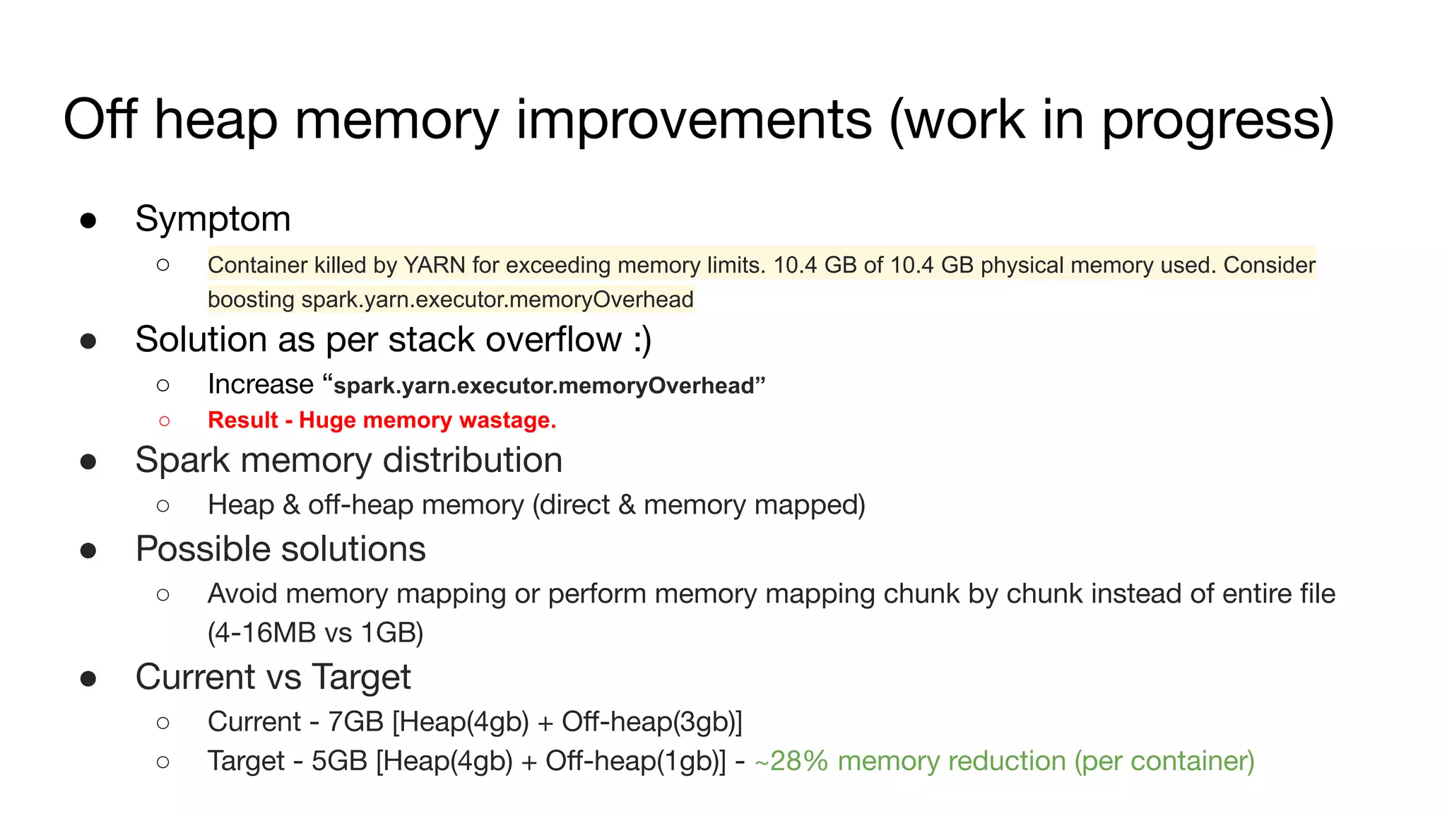 Oﬀ heap memory improvements (work in progress)
● Symptom
○ Container killed by YARN for exceeding memory limits. 10.4 GB of 10.4 GB physical memory used. Consider
boosting spark.yarn.executor.memoryOverhead
● Solution as per stack overﬂow :)
○ Increase “spark.yarn.executor.memoryOverhead”
○ Result - Huge memory wastage.
● Spark memory distribution
○ Heap & oﬀ-heap memory (direct & memory mapped)
● Possible solutions
○ Avoid memory mapping or perform memory mapping chunk by chunk instead of entire ﬁle
(4-16MB vs 1GB)
● Current vs Target
○ Current - 7GB [Heap(4gb) + Oﬀ-heap(3gb)]
○ Target - 5GB [Heap(4gb) + Oﬀ-heap(1gb)] - ~28% memory reduction (per container)
 