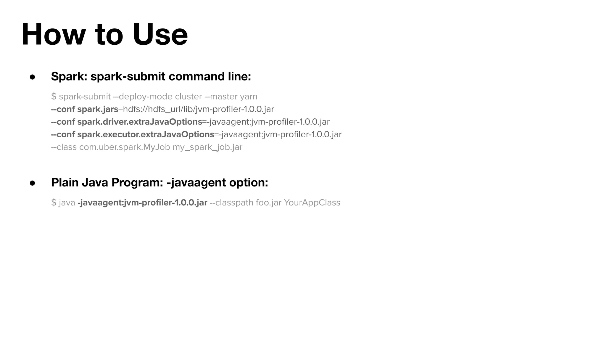 How to Use
● Spark: spark-submit command line:
$ spark-submit --deploy-mode cluster --master yarn
--conf spark.jars=hdfs://hdfs_url/lib/jvm-proﬁler-1.0.0.jar
--conf spark.driver.extraJavaOptions=-javaagent:jvm-proﬁler-1.0.0.jar
--conf spark.executor.extraJavaOptions=-javaagent:jvm-proﬁler-1.0.0.jar
--class com.uber.spark.MyJob my_spark_job.jar
● Plain Java Program: -javaagent option:
$ java -javaagent:jvm-proﬁler-1.0.0.jar --classpath foo.jar YourAppClass
 