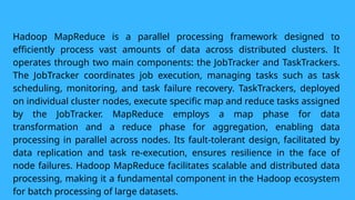 Hadoop MapReduce is a parallel processing framework designed to
efficiently process vast amounts of data across distributed clusters. It
operates through two main components: the JobTracker and TaskTrackers.
The JobTracker coordinates job execution, managing tasks such as task
scheduling, monitoring, and task failure recovery. TaskTrackers, deployed
on individual cluster nodes, execute specific map and reduce tasks assigned
by the JobTracker. MapReduce employs a map phase for data
transformation and a reduce phase for aggregation, enabling data
processing in parallel across nodes. Its fault-tolerant design, facilitated by
data replication and task re-execution, ensures resilience in the face of
node failures. Hadoop MapReduce facilitates scalable and distributed data
processing, making it a fundamental component in the Hadoop ecosystem
for batch processing of large datasets.
 